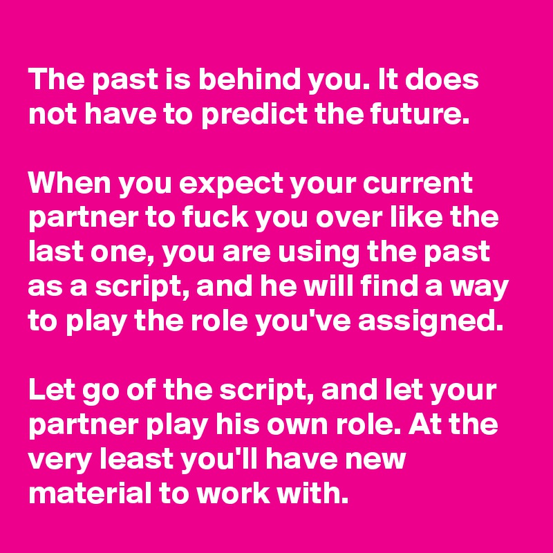 
The past is behind you. It does not have to predict the future.

When you expect your current partner to fuck you over like the last one, you are using the past as a script, and he will find a way to play the role you've assigned.

Let go of the script, and let your partner play his own role. At the very least you'll have new material to work with.