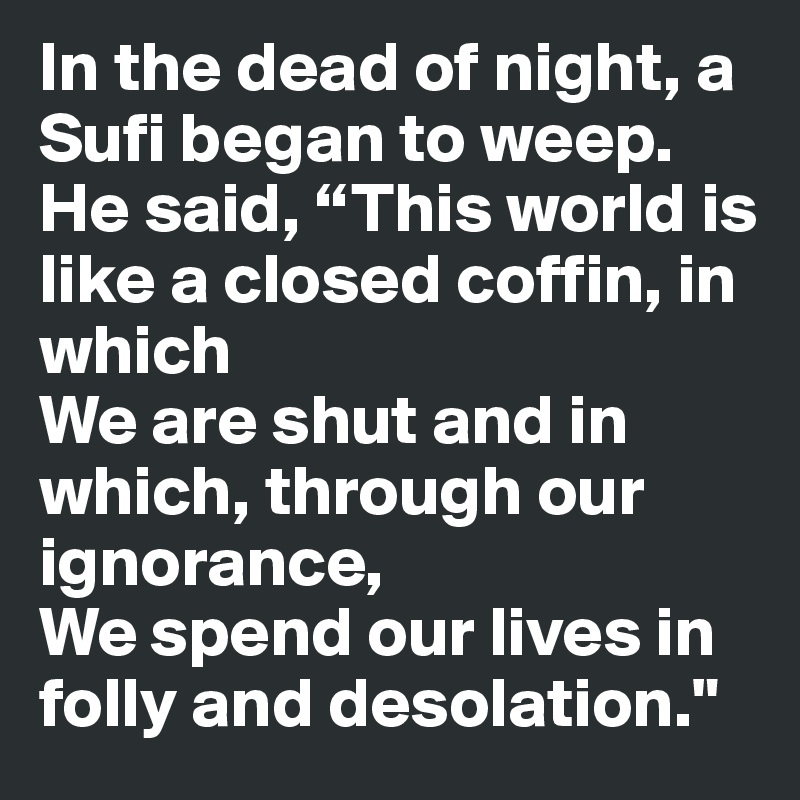 In the dead of night, a Sufi began to weep.
He said, “This world is like a closed coffin, in which 
We are shut and in which, through our ignorance,
We spend our lives in folly and desolation."