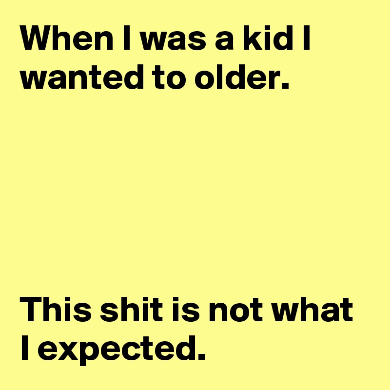 When I was a kid I wanted to older.





This shit is not what I expected.