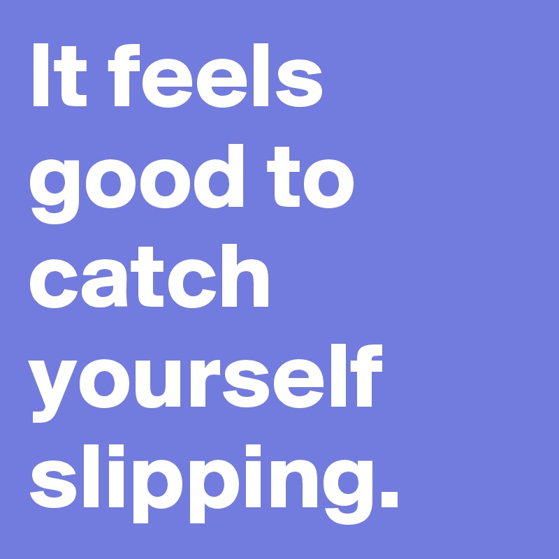 It feels good to catch yourself slipping.