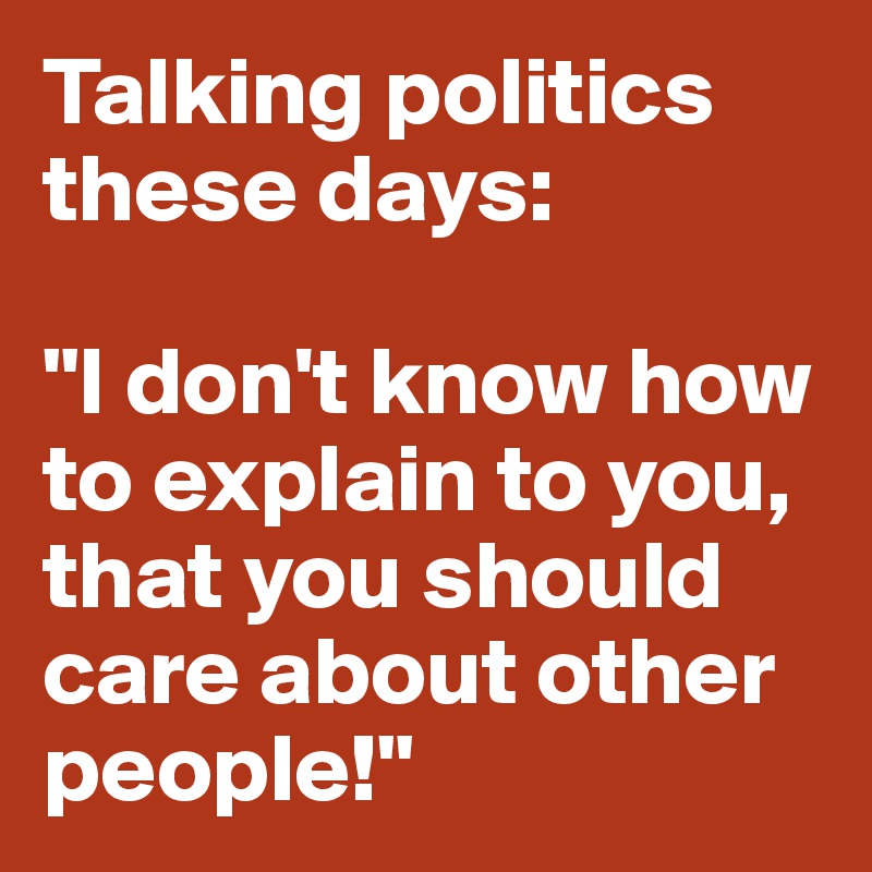 Talking politics these days:

"I don't know how to explain to you, that you should care about other people!"