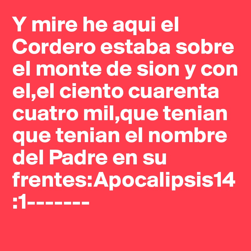 Y mire he aqui el Cordero estaba sobre el monte de sion y con el,el ciento cuarenta cuatro mil,que tenian que tenian el nombre del Padre en su frentes:Apocalipsis14:1-------