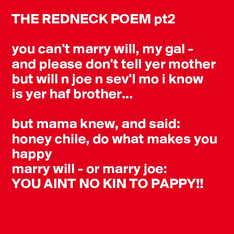 THE REDNECK POEM pt2

you can't marry will, my gal - and please don't tell yer mother
but will n joe n sev'l mo i know is yer haf brother...

but mama knew, and said: honey chile, do what makes you happy
marry will - or marry joe:
YOU AINT NO KIN TO PAPPY!!

