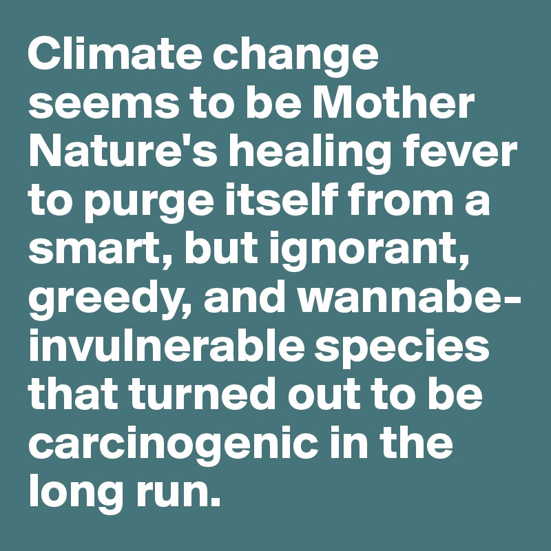 Climate change seems to be Mother Nature's healing fever to purge itself from a smart, but ignorant, greedy, and wannabe-invulnerable species that turned out to be carcinogenic in the long run. 