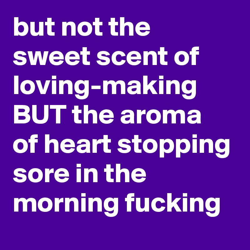but not the sweet scent of loving-making BUT the aroma of heart stopping sore in the morning fucking