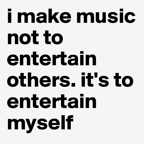 i make music not to entertain others. it's to entertain myself