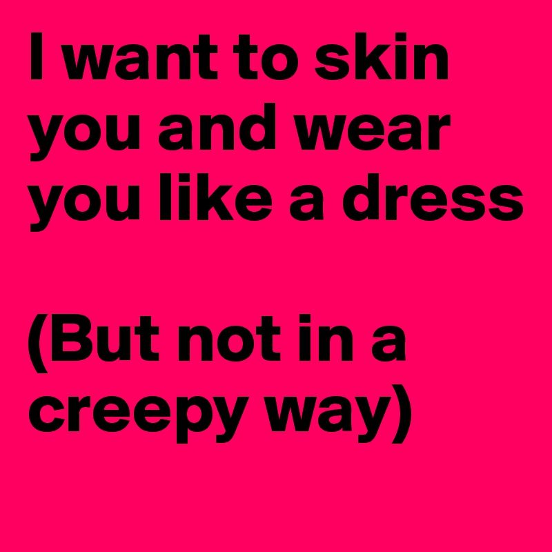 I want to skin you and wear you like a dress 

(But not in a creepy way)