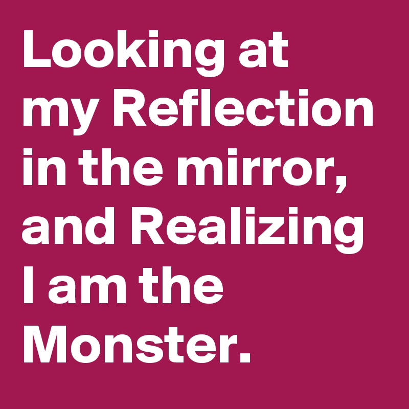 Looking at my Reflection in the mirror,  and Realizing I am the Monster.