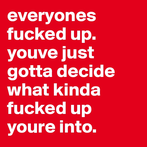 everyones fucked up. youve just gotta decide what kinda fucked up youre into.