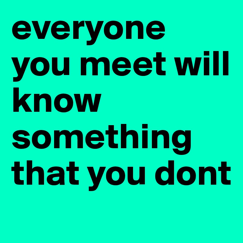 everyone you meet will know something that you dont