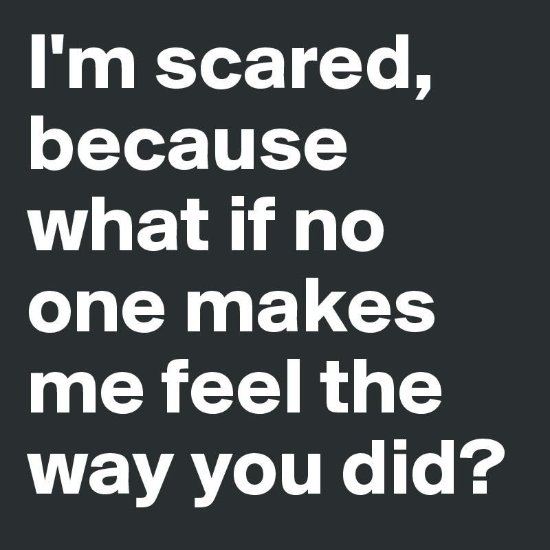 I'm scared, because what if no one makes me feel the way you did?