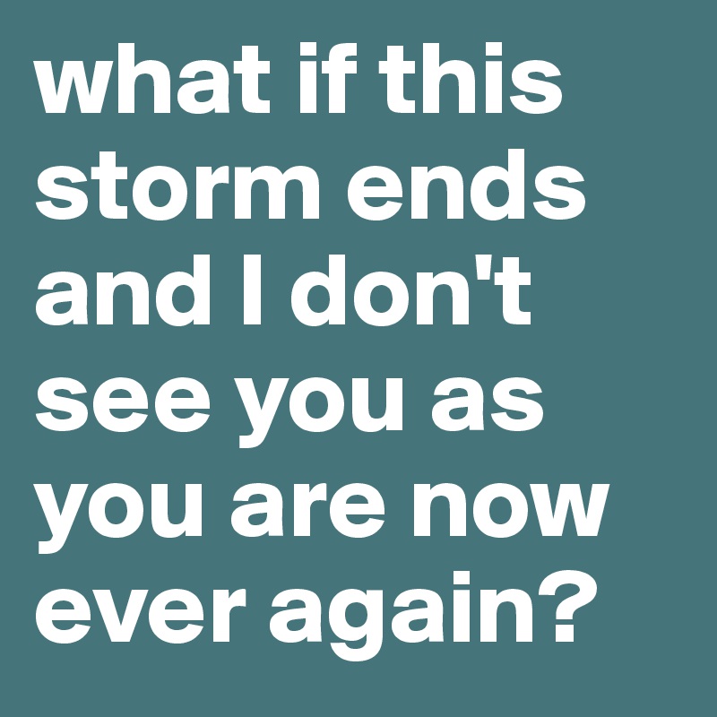 what if this storm ends and I don't see you as you are now ever again?