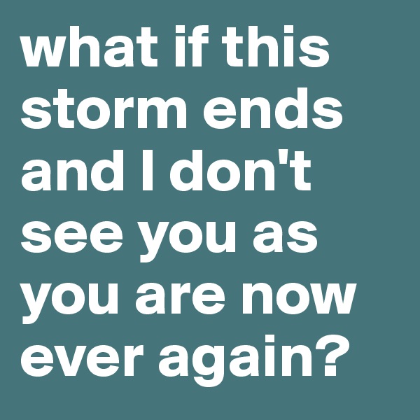 what if this storm ends and I don't see you as you are now ever again?