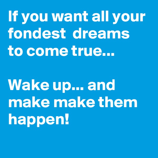 If you want all your fondest  dreams to come true...

Wake up... and make make them happen!
