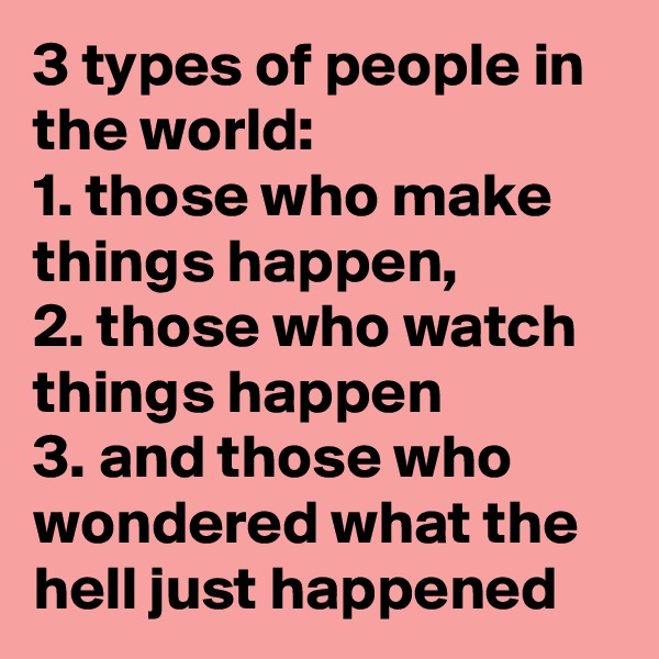 3 types of people in the world:
1. those who make things happen,
2. those who watch things happen
3. and those who wondered what the hell just happened