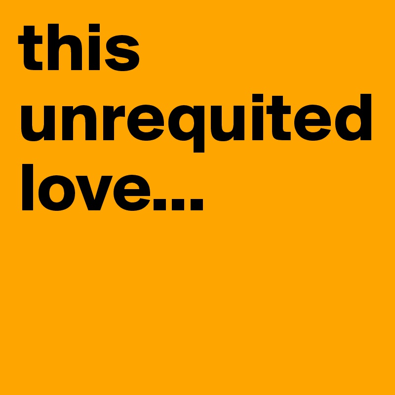 this unrequited love...

