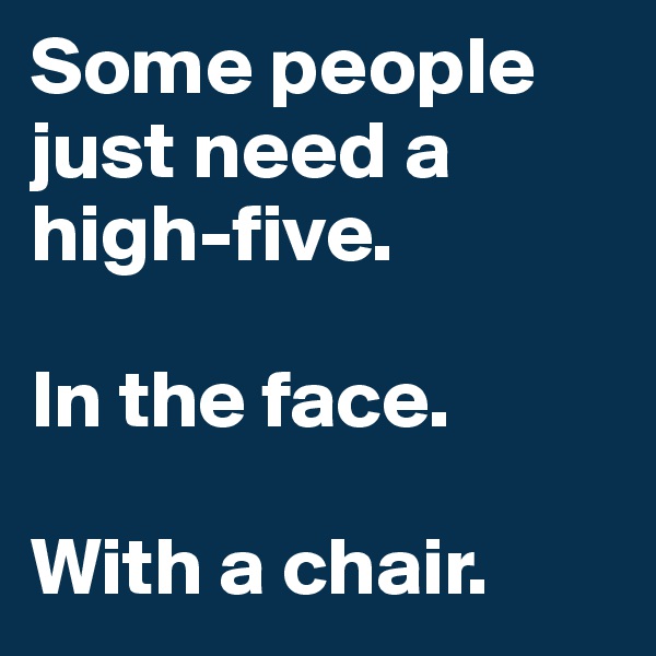 Some people just need a high-five.

In the face.

With a chair.
