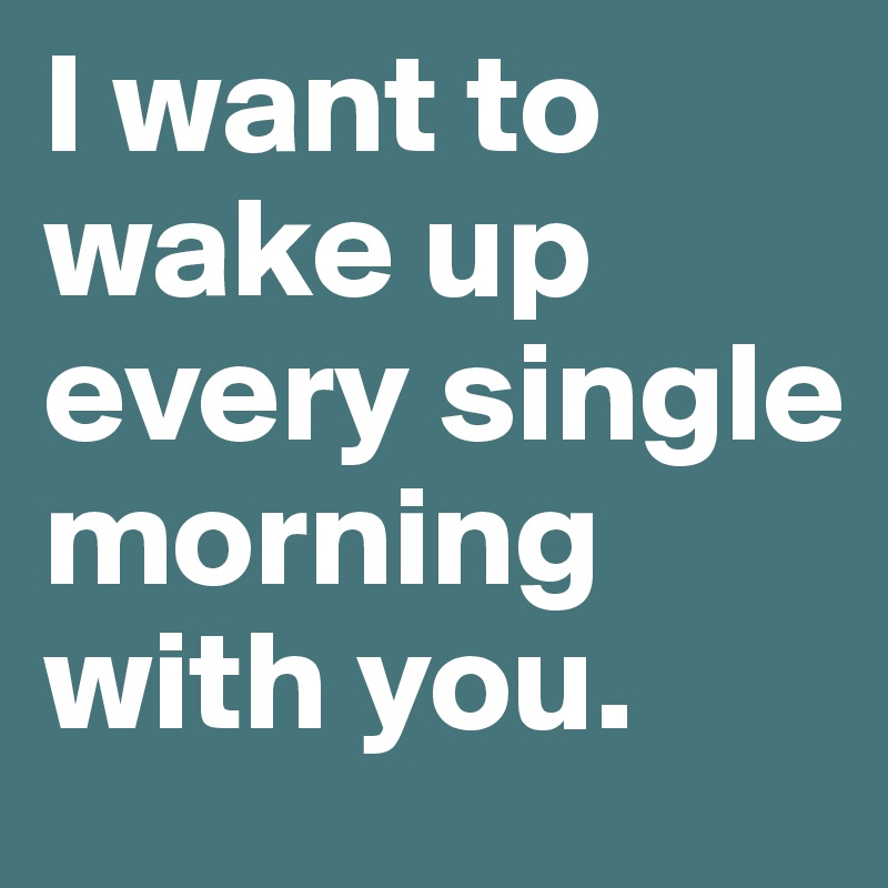 I want to wake up every single morning with you.