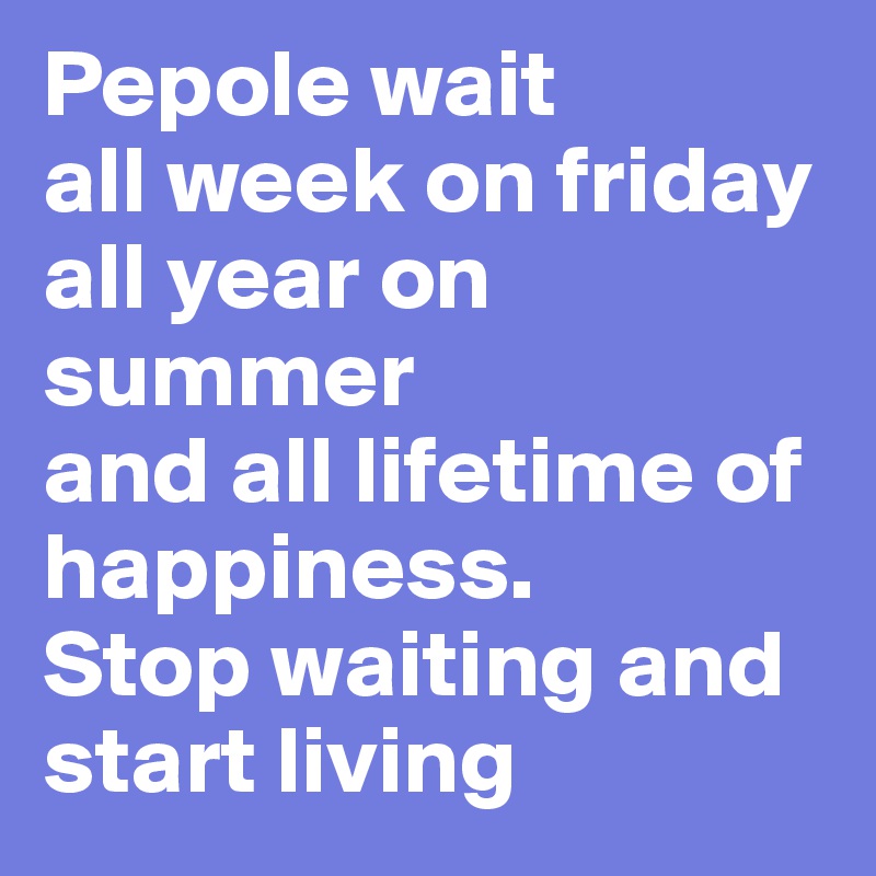 Pepole wait 
all week on friday
all year on summer
and all lifetime of happiness. 
Stop waiting and start living