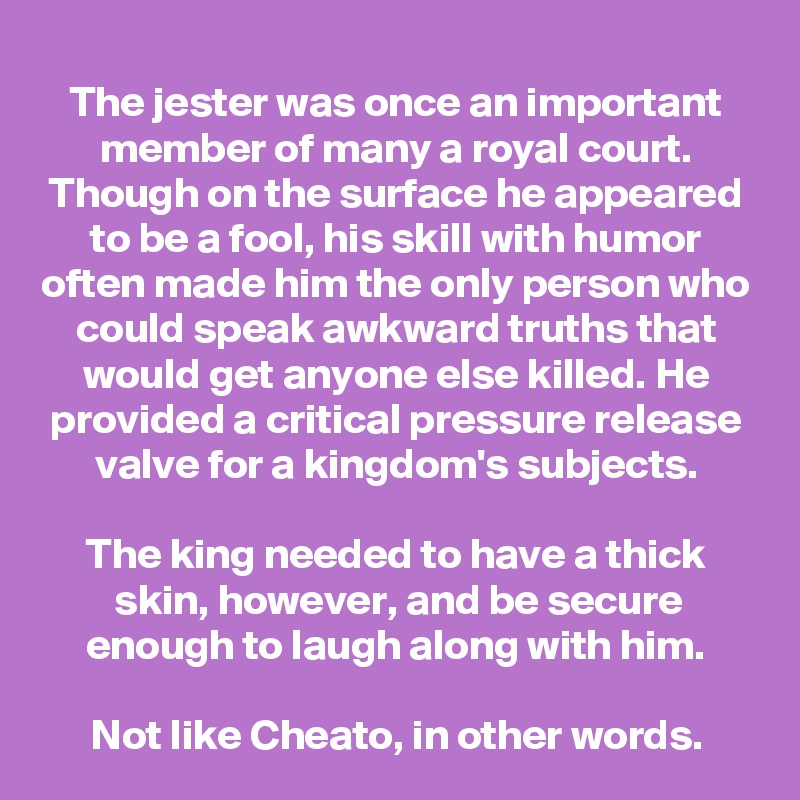 The jester was once an important member of many a royal court. Though on the surface he appeared to be a fool, his skill with humor often made him the only person who could speak awkward truths that would get anyone else killed. He provided a critical pressure release valve for a kingdom's subjects.

The king needed to have a thick skin, however, and be secure enough to laugh along with him.

Not like Cheato, in other words.