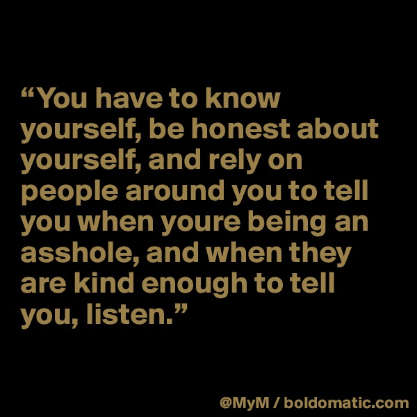

“You have to know yourself, be honest about yourself, and rely on people around you to tell you when youre being an asshole, and when they are kind enough to tell you, listen.”

