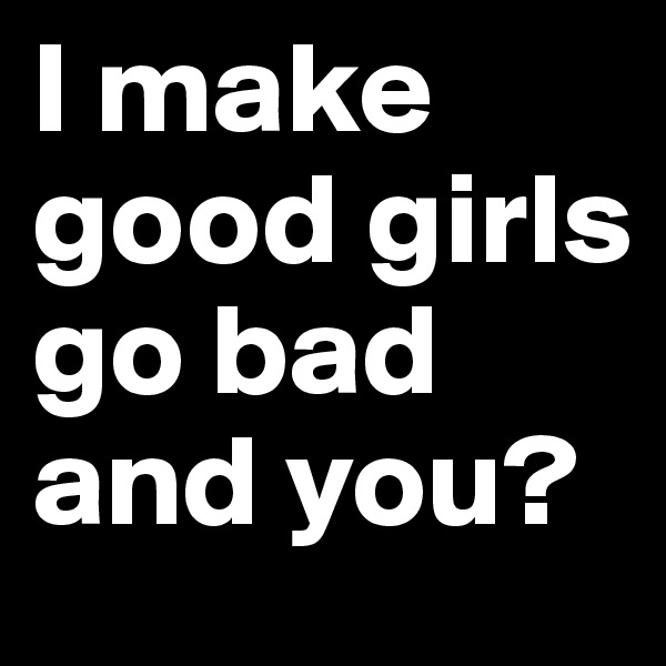 I make good girls go bad and you?