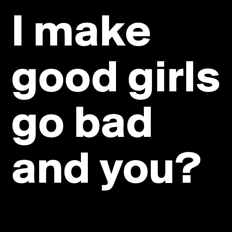 I make good girls go bad and you?
