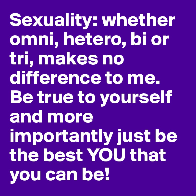 Sexuality: whether omni, hetero, bi or tri, makes no difference to me. Be true to yourself and more importantly just be the best YOU that you can be!