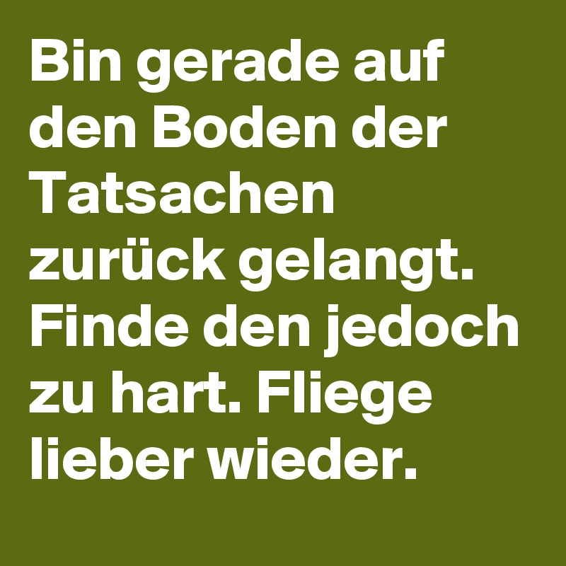 Bin gerade auf den Boden der Tatsachen zurück gelangt. Finde den jedoch zu hart. Fliege lieber wieder. 