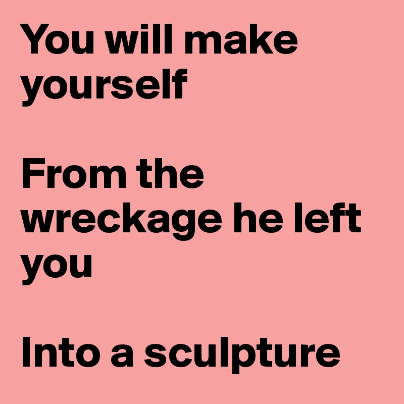 You will make yourself

From the wreckage he left you

Into a sculpture