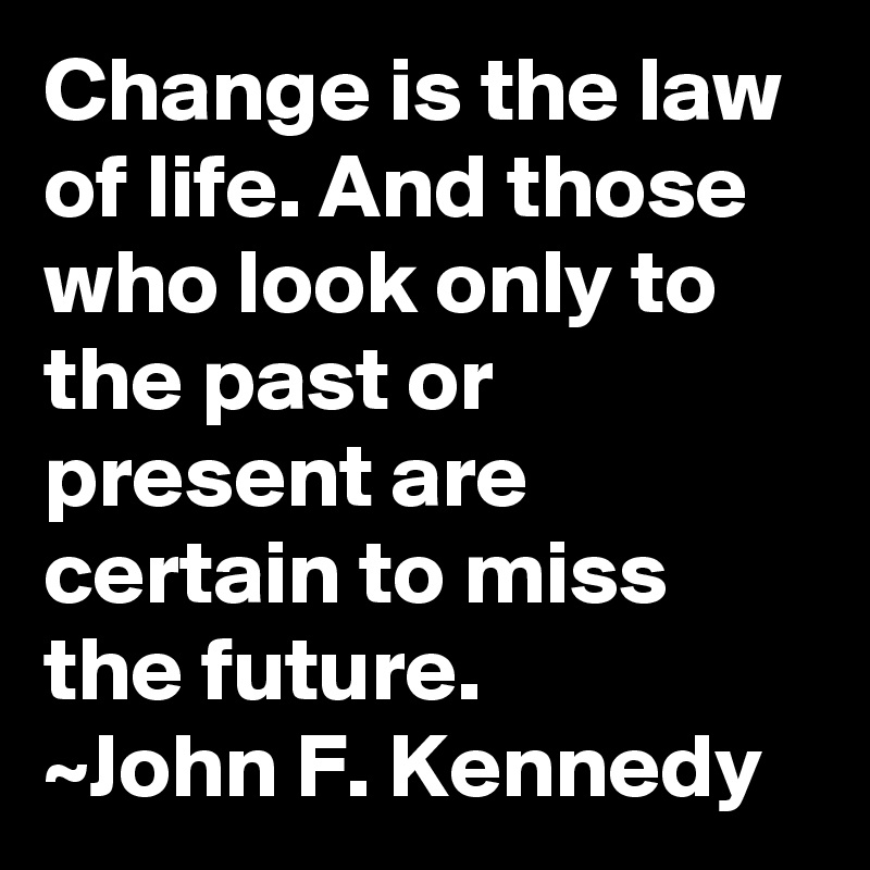 Change is the law of life. And those who look only to the past or present are certain to miss the future.
~John F. Kennedy
