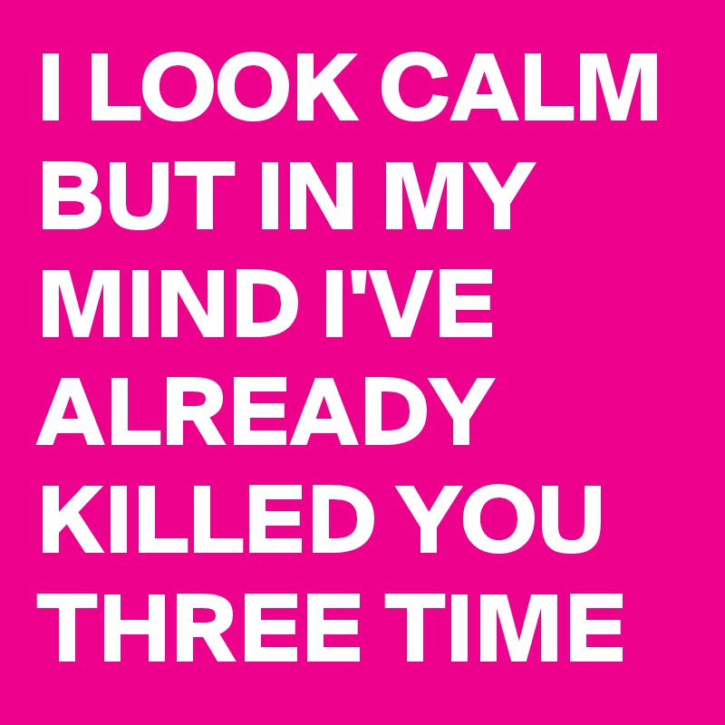 I LOOK CALM BUT IN MY MIND I'VE ALREADY KILLED YOU THREE TIME