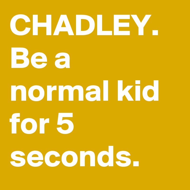 CHADLEY. Be a normal kid for 5 seconds.
