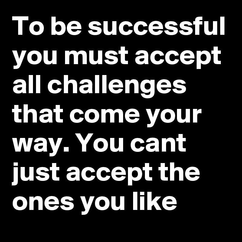 To be successful you must accept all challenges that come your way. You cant just accept the ones you like