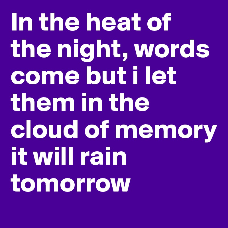 In the heat of the night, words come but i let them in the cloud of memory
it will rain tomorrow