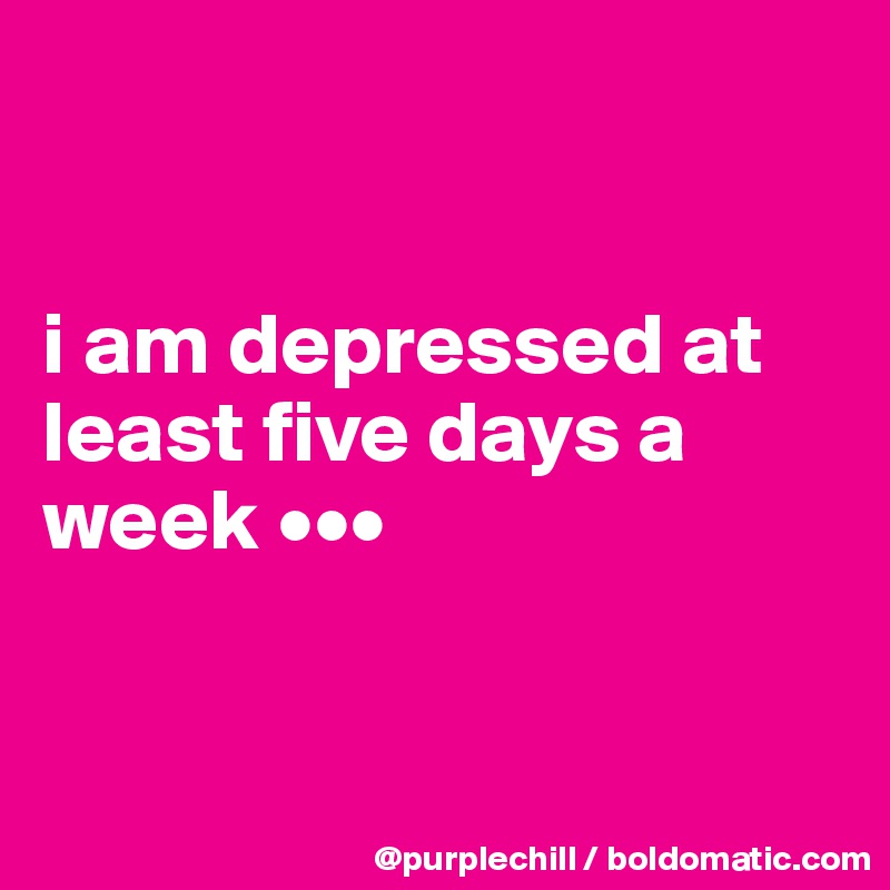


i am depressed at least five days a week •••


