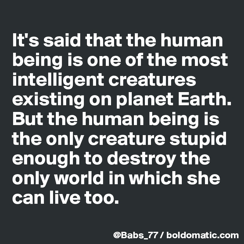 
It's said that the human being is one of the most intelligent creatures existing on planet Earth. 
But the human being is the only creature stupid enough to destroy the only world in which she can live too.
