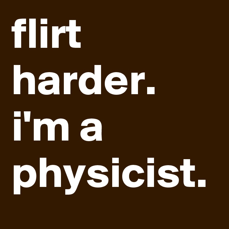 flirt harder. 
i'm a physicist.