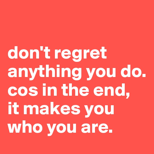 

don't regret anything you do.
cos in the end, 
it makes you who you are.