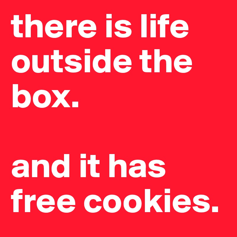 there is life outside the box. 

and it has free cookies. 