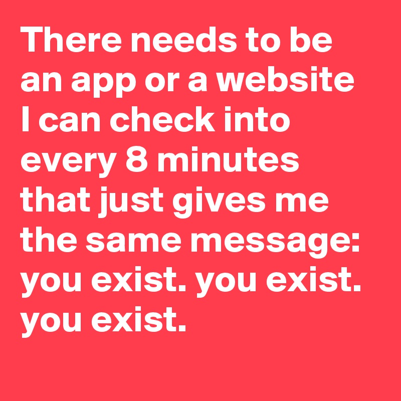 There needs to be an app or a website I can check into every 8 minutes that just gives me the same message: you exist. you exist. you exist.