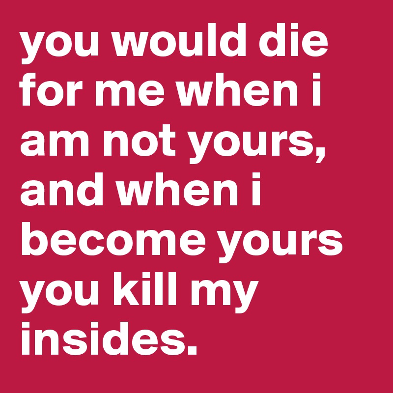 you would die for me when i am not yours,
and when i become yours you kill my insides. 