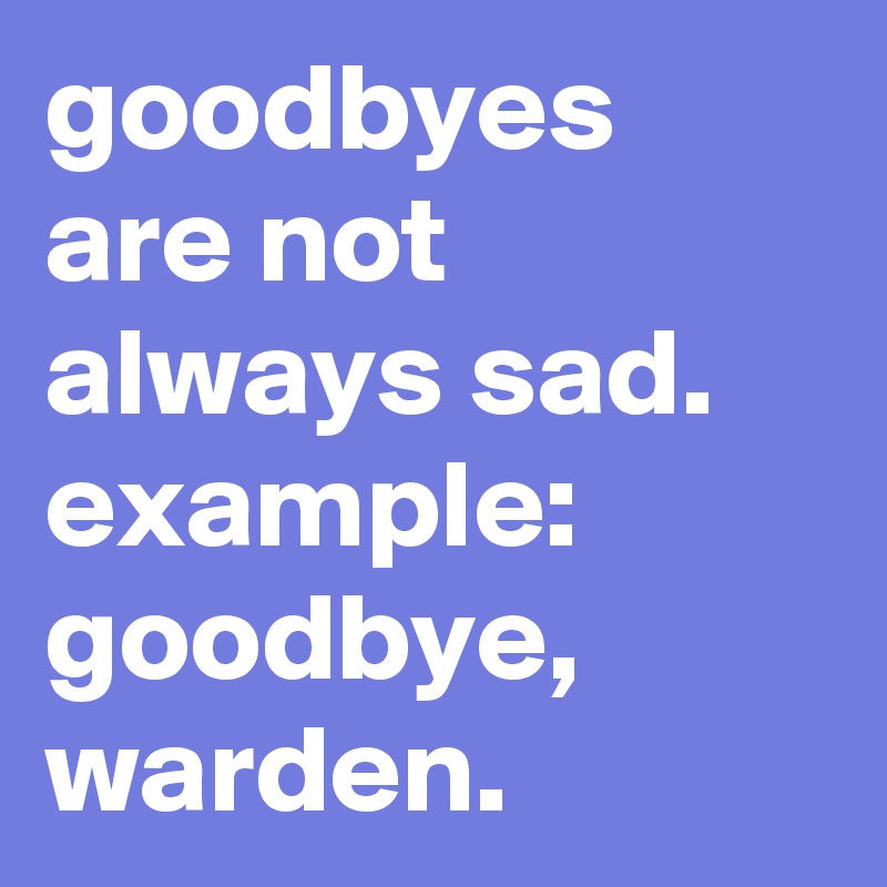 goodbyes are not always sad.
example: goodbye, warden.