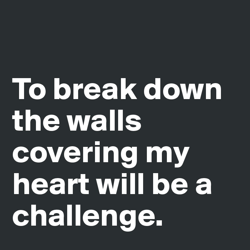 

To break down the walls covering my heart will be a challenge. 
