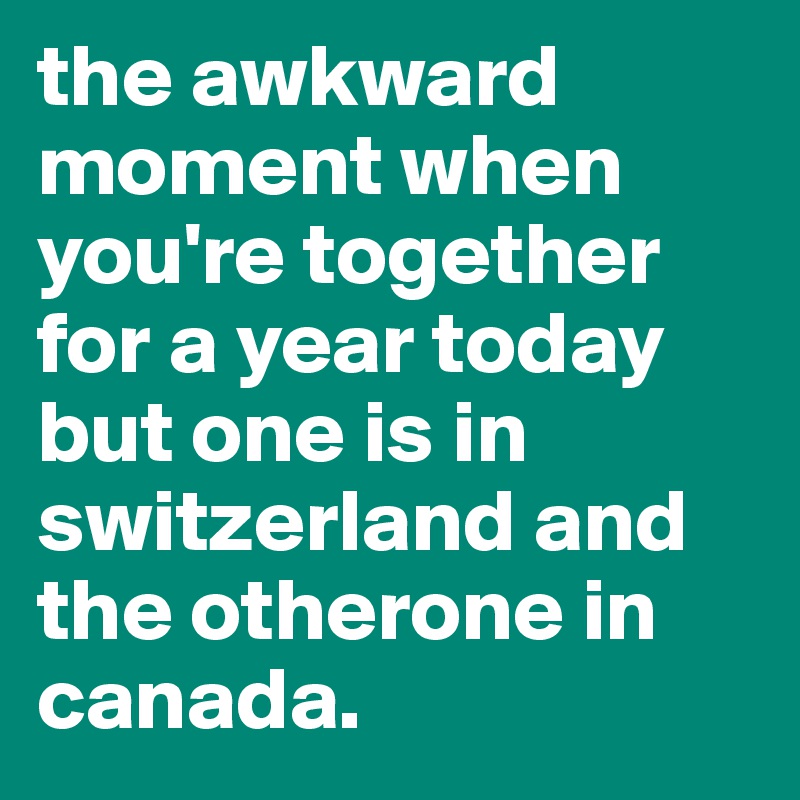 the awkward moment when you're together for a year today but one is in switzerland and the otherone in canada.