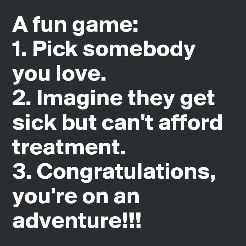 A fun game:
1. Pick somebody you love.
2. Imagine they get sick but can't afford treatment.
3. Congratulations, you're on an adventure!!!