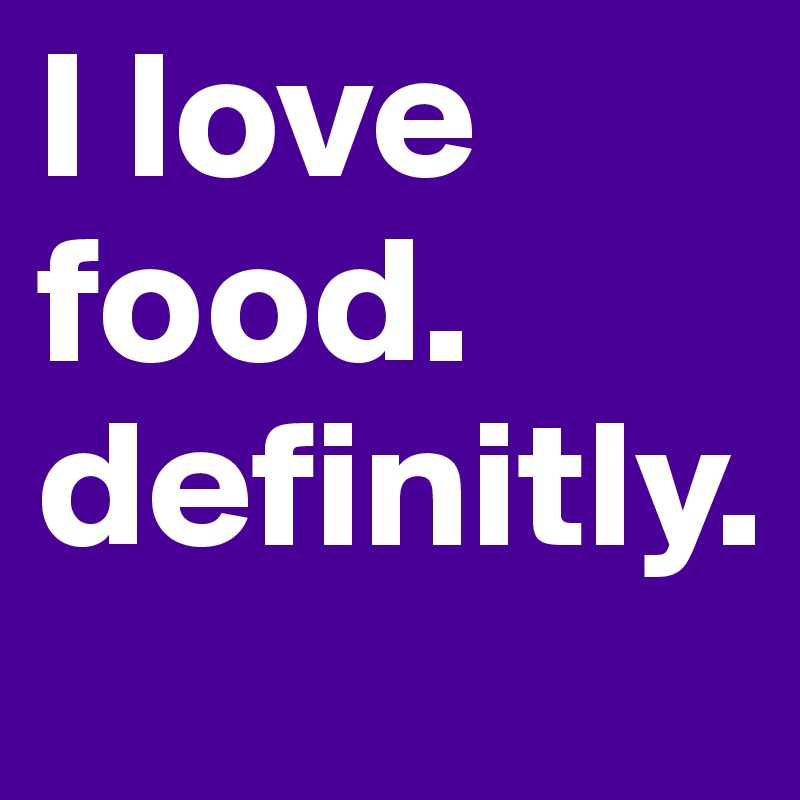 I love food. definitly. 