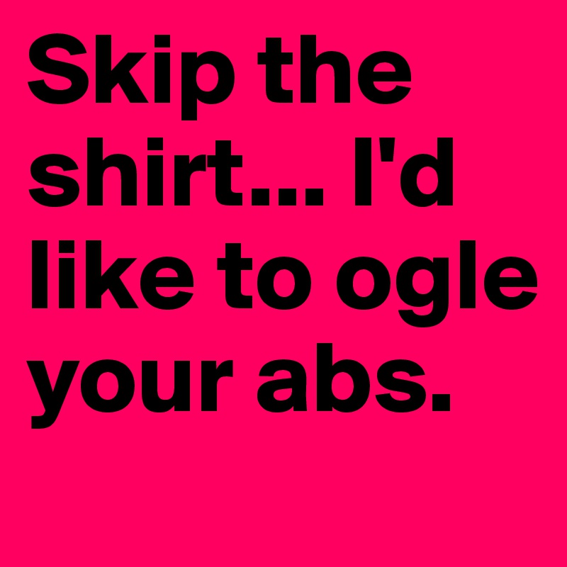 Skip the shirt... I'd like to ogle your abs. 