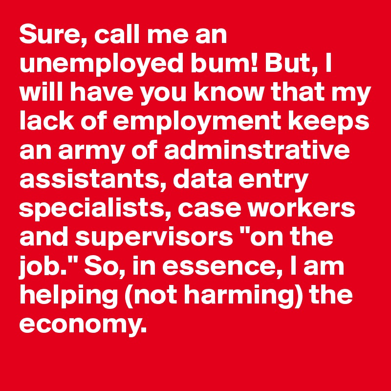 Sure, call me an unemployed bum! But, I will have you know that my lack of employment keeps an army of adminstrative assistants, data entry specialists, case workers and supervisors "on the job." So, in essence, I am helping (not harming) the economy.