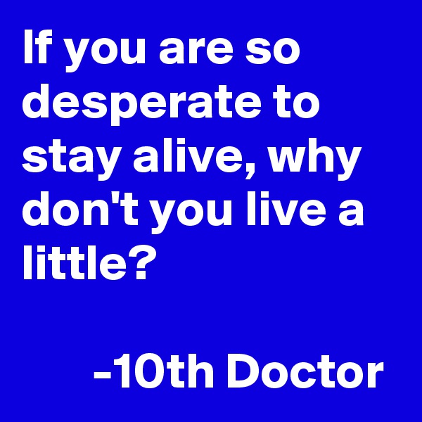 If you are so desperate to stay alive, why don't you live a little? 

       -10th Doctor